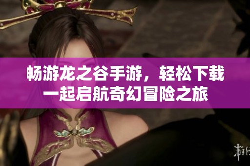 畅游龙之谷手游，轻松下载一起启航奇幻冒险之旅