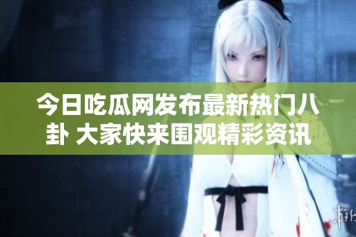 今日吃瓜网发布最新热门八卦 大家快来围观精彩资讯！