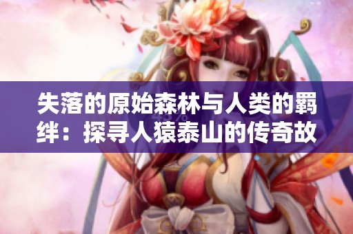 失落的原始森林与人类的羁绊：探寻人猿泰山的传奇故事
