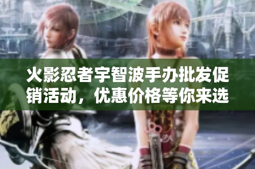 火影忍者宇智波手办批发促销活动，优惠价格等你来选！