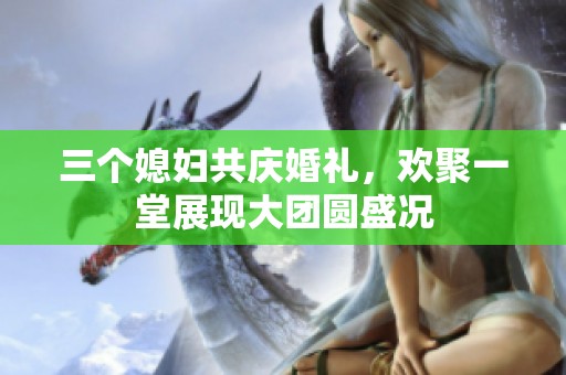 三个媳妇共庆婚礼，欢聚一堂展现大团圆盛况