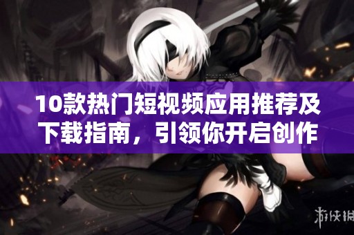 10款热门短视频应用推荐及下载指南，引领你开启创作之旅