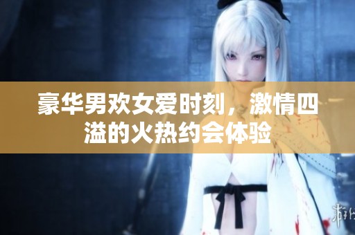 豪华男欢女爱时刻，激情四溢的火热约会体验