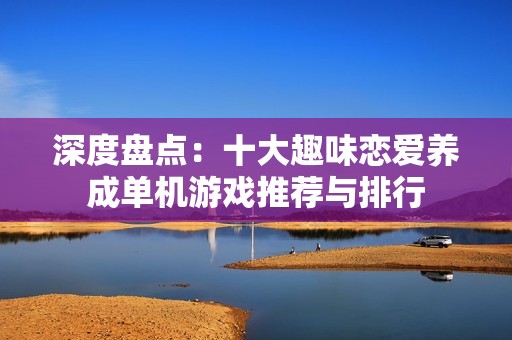 深度盘点：十大趣味恋爱养成单机游戏推荐与排行