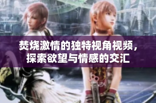 焚烧激情的独特视角视频，探索欲望与情感的交汇