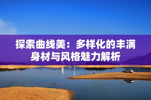 探索曲线美：多样化的丰满身材与风格魅力解析