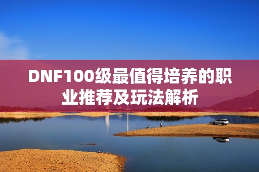 DNF100级最值得培养的职业推荐及玩法解析