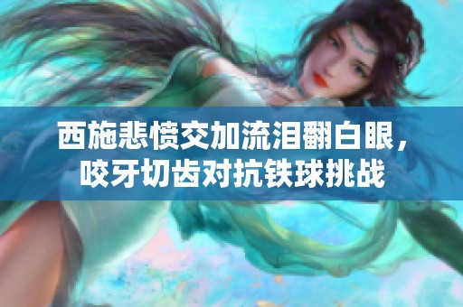 西施悲愤交加流泪翻白眼，咬牙切齿对抗铁球挑战