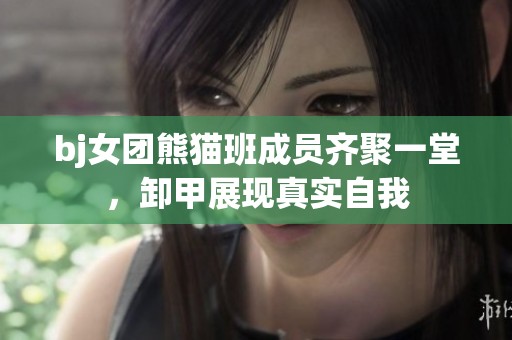 bj女团熊猫班成员齐聚一堂，卸甲展现真实自我
