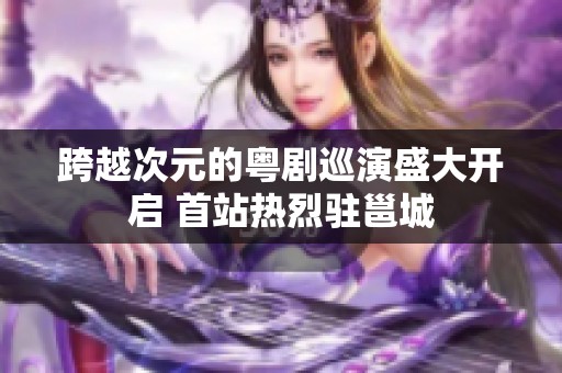跨越次元的粤剧巡演盛大开启 首站热烈驻邕城