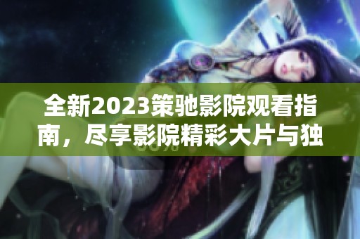 全新2023策驰影院观看指南，尽享影院精彩大片与独特体验