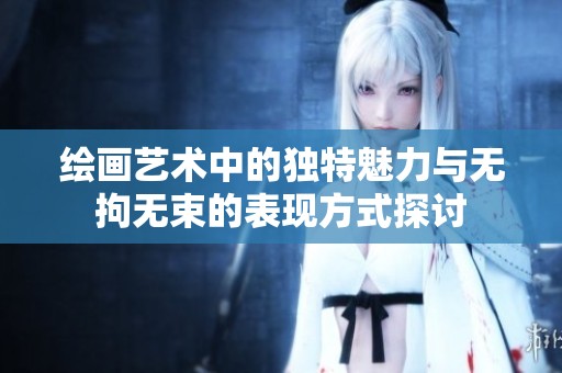 绘画艺术中的独特魅力与无拘无束的表现方式探讨