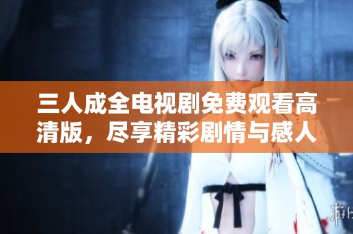 三人成全电视剧免费观看高清版，尽享精彩剧情与感人故事