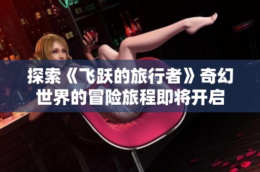 探索《飞跃的旅行者》奇幻世界的冒险旅程即将开启