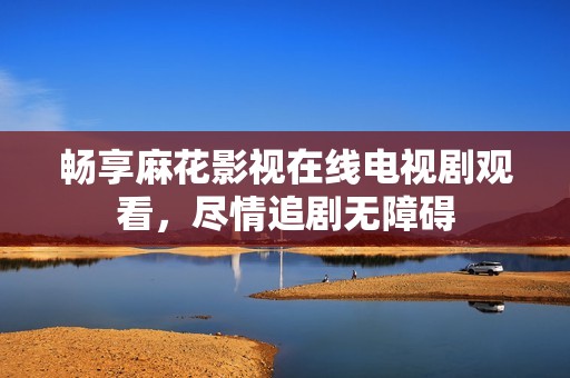 畅享麻花影视在线电视剧观看，尽情追剧无障碍