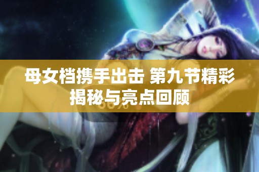 母女档携手出击 第九节精彩揭秘与亮点回顾