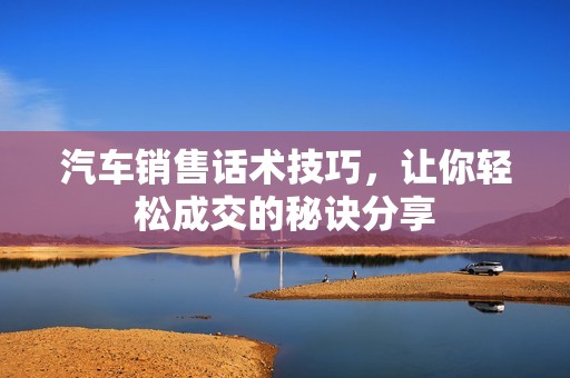汽车销售话术技巧，让你轻松成交的秘诀分享