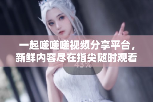 一起嗟嗟嗟视频分享平台，新鲜内容尽在指尖随时观看