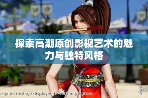 探索高潮原创影视艺术的魅力与独特风格
