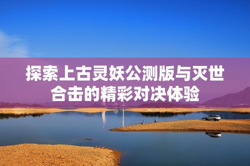 探索上古灵妖公测版与灭世合击的精彩对决体验