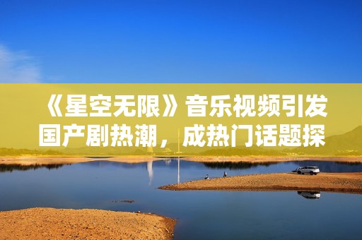 《星空无限》音乐视频引发国产剧热潮，成热门话题探索之旅