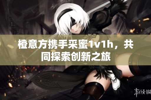 橙意方携手采蜜1v1h，共同探索创新之旅