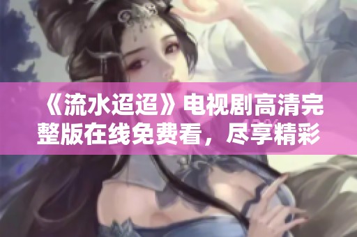 《流水迢迢》电视剧高清完整版在线免费看，尽享精彩剧情与感人时刻