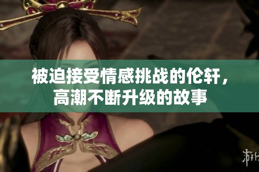 被迫接受情感挑战的伦轩，高潮不断升级的故事