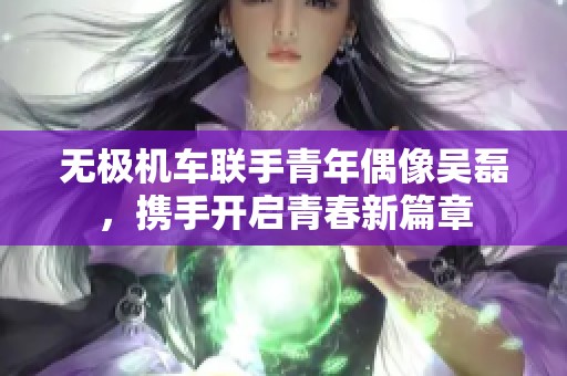 无极机车联手青年偶像吴磊，携手开启青春新篇章