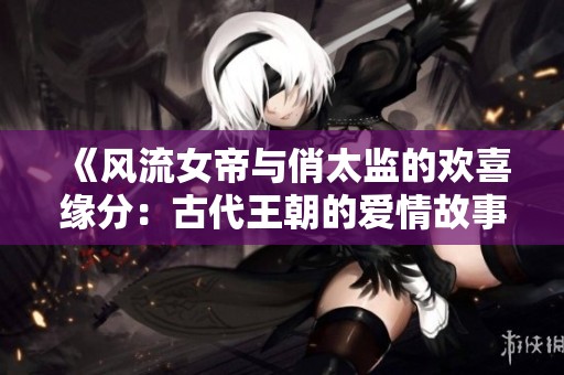 《风流女帝与俏太监的欢喜缘分：古代王朝的爱情故事》