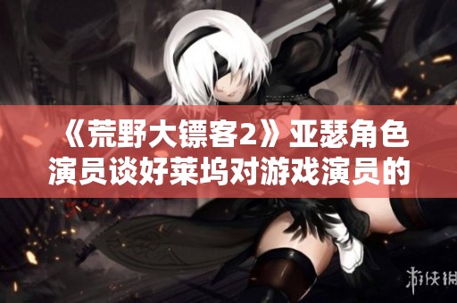 《荒野大镖客2》亚瑟角色演员谈好莱坞对游戏演员的偏见