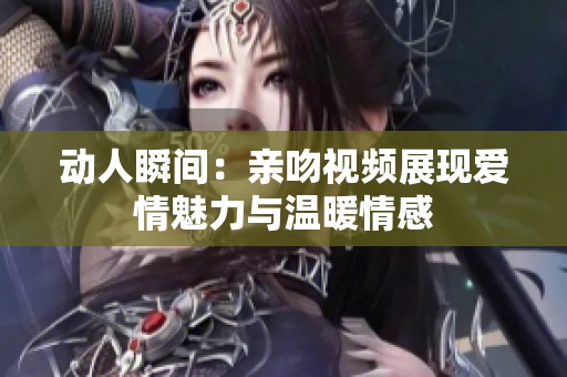 动人瞬间：亲吻视频展现爱情魅力与温暖情感