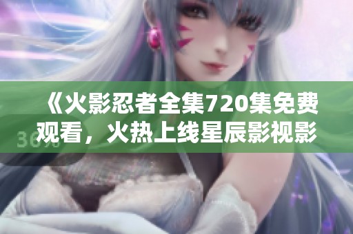 《火影忍者全集720集免费观看，火热上线星辰影视影院》
