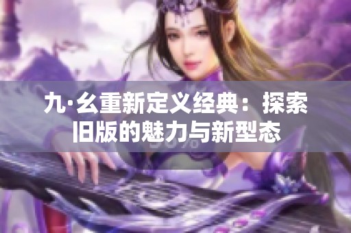九·幺重新定义经典：探索旧版的魅力与新型态