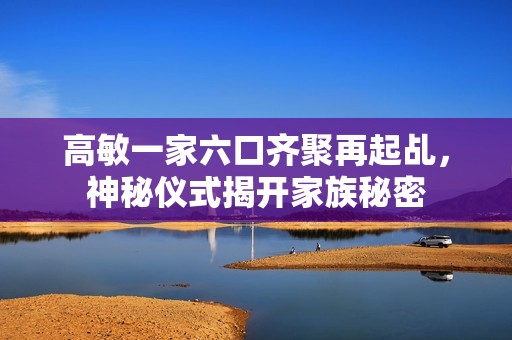 高敏一家六口齐聚再起乩，神秘仪式揭开家族秘密
