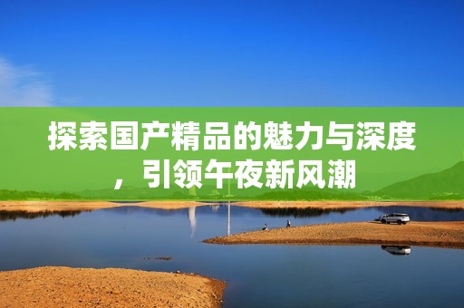 探索国产精品的魅力与深度，引领午夜新风潮