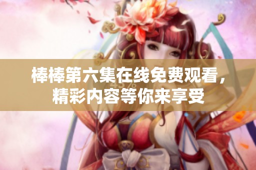 棒棒第六集在线免费观看，精彩内容等你来享受
