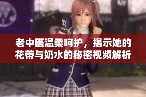 老中医温柔呵护，揭示她的花蒂与奶水的秘密视频解析