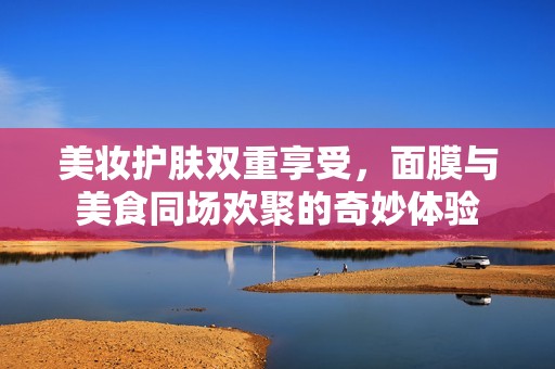 美妆护肤双重享受，面膜与美食同场欢聚的奇妙体验
