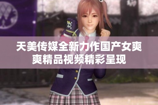 天美传媒全新力作国产女爽爽精品视频精彩呈现