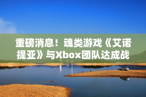 重磅消息！魂类游戏《艾诺提亚》与Xbox团队达成战略合作
