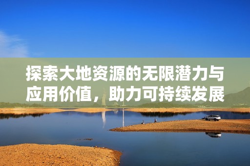 探索大地资源的无限潜力与应用价值，助力可持续发展