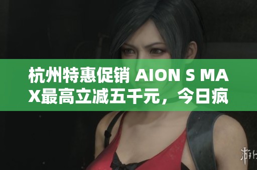 杭州特惠促销 AION S MAX最高立减五千元，今日疯抢