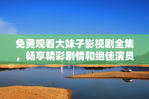 免费观看大妹子影视剧全集，畅享精彩剧情和绝佳演员表现
