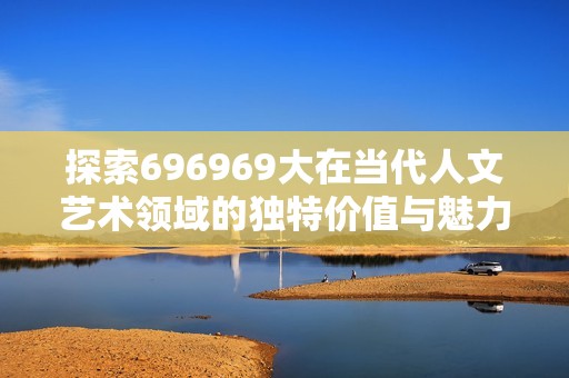 探索696969大在当代人文艺术领域的独特价值与魅力