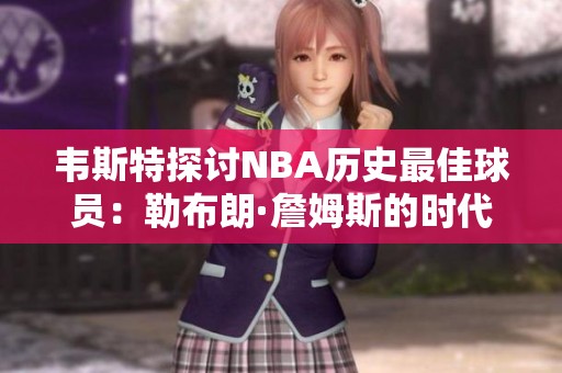 韦斯特探讨NBA历史最佳球员：勒布朗·詹姆斯的时代与风格对比