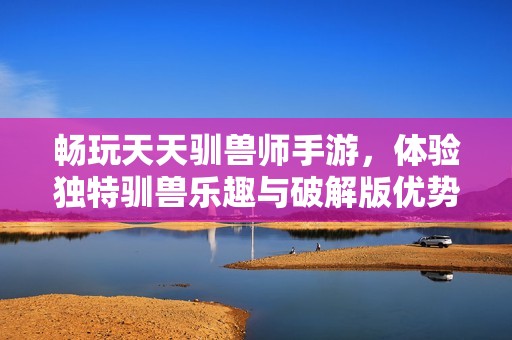 畅玩天天驯兽师手游，体验独特驯兽乐趣与破解版优势
