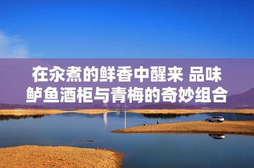 在汆煮的鲜香中醒来 品味鲈鱼酒柜与青梅的奇妙组合