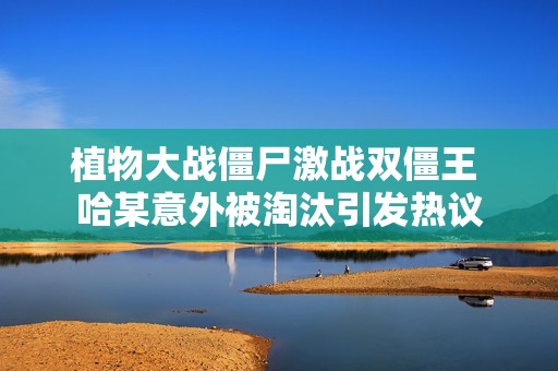 植物大战僵尸激战双僵王 哈某意外被淘汰引发热议