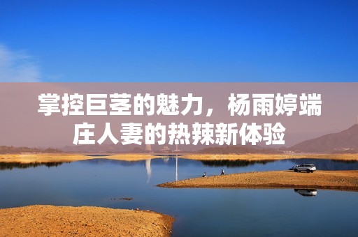 掌控巨茎的魅力，杨雨婷端庄人妻的热辣新体验